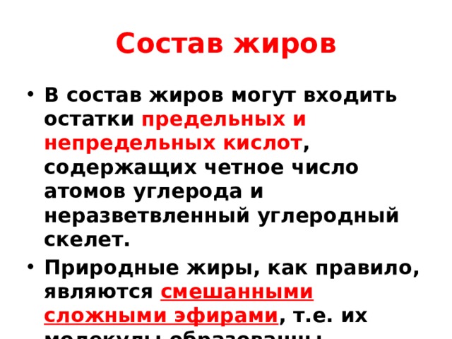 Состав жиров В состав жиров могут входить остатки предельных и непредельных кислот , содержащих четное число атомов углерода и неразветвленный углеродный скелет. Природные жиры, как правило, являются смешанными сложными эфирами , т.е. их молекулы образованны различными карбоновыми кислотами. 