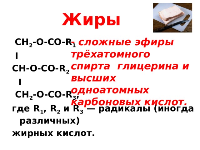 Жиры - сложные  эфиры трёхатомного спирта глицерина и высших одноатомных карбоновых кислот.    CH 2 -O-CO-R 1  I CH-О-CO-R 2  I  CH 2 -O-CO-R 3 , где R 1 , R 2 и R 3 — радикалы (иногда различных) жирных кислот. 