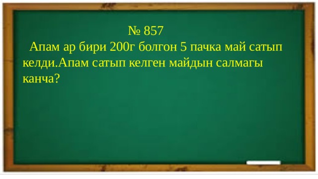 № 857  Апам ар бири 200г болгон 5 пачка май сатып келди.Апам сатып келген майдын салмагы канча? 