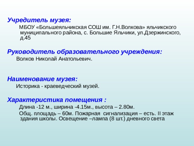 Учредитель музея :   МБОУ «Большеяльчикская СОШ им. Г.Н.Волкова» яльчикского муниципального района, с. Большие Яльчики, ул.Дзержинского, д.45  Руководитель образовательного учреждения :  Волков Николай Анатольевич.  Наименование музея :   Историка - краеведческий музей.  Характеристика помещения :   Длина -12 м., ширина -4.15м., высота – 2.80м.  Общ. площадь – 60м. Пожарная сигнализация – есть. II этаж здания школы. Освещение –лампа (8 шт.) дневного света 