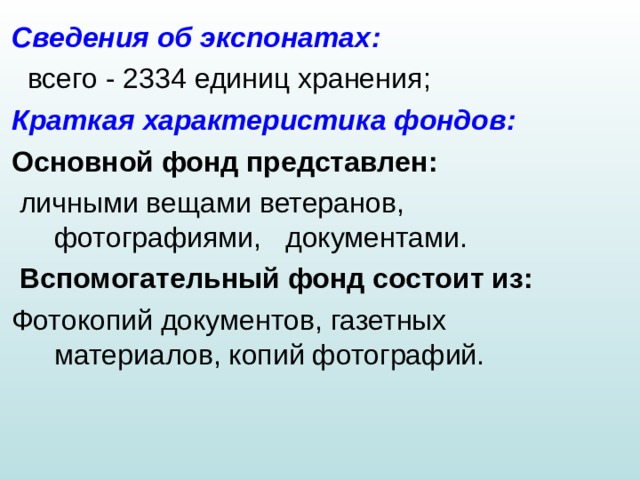 Сведения об экспонатах :   всего - 2334 единиц хранения ; Краткая характеристика фондо в:  Основной фонд представлен :   личными вещами ветеранов, фотографиями, документами.  Вспомогательный фонд состоит из : Фотокопий документов, газетных материалов, копий фотографий. 