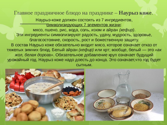 Главное праздничное блюдо на празднике –  Наурыз коже .  Наурыз-коже должен состоять из 7 ингредиентов,  - символизирующих 7 элементов жизни : мясо, пшено, рис, вода, соль, изюм и айран  (кефир) . Эти ингредиенты символизируют радость, удачу, мудрость, здоровье, благосостояние, скорость, рост и божественную защиту. В состав Наурыз коже обязательно входит мясо, которое означает отказ от тяжелых зимних блюд. Белый айран  (кефир)  или крт; вообще, белый — это  «ак жол, белая дорога» . Обязательное добавление круп означает будущий урожайный год. Наурыз коже надо доесть до конца. Это означает,что год будет сытным.  