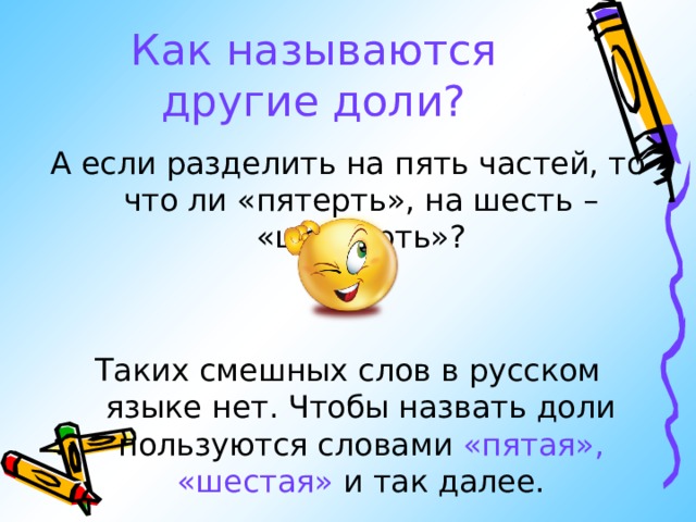 Как  называются другие доли? А если разделить на пять частей, то что ли «пятерть», на шесть – «шестерть»? Таких смешных слов в русском языке нет. Чтобы назвать доли пользуются словами «пятая»,  «шестая» и так далее. 