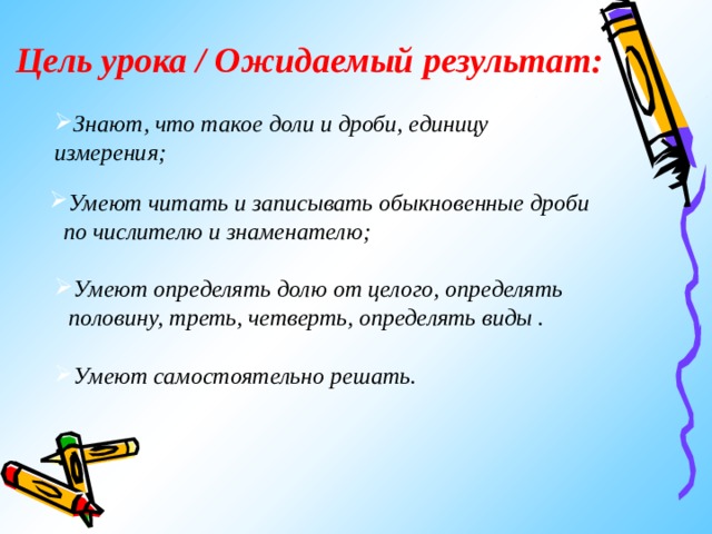 Цель урока / Ожидаемый результат: Знают, что такое доли и дроби, единицу измерения; Умеют читать и записывать обыкновенные дроби по числителю и знаменателю; Умеют определять долю от целого, определять половину, треть, четверть, определять виды . Умеют самостоятельно решать. 