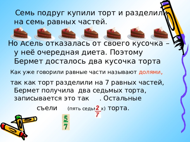  Семь подруг купили торт и разделили на семь равных частей. Но Асель отказалась от своего кусочка – у неё очередная диета. Поэтому Бермет досталось два кусочка торта  Как уже говорили равные части называют долями ,  так как торт разделили на 7 равных частей, Бермет получила  два седьмых торта , записывается это так . Остальные  съели (пять седьмых) торта. 