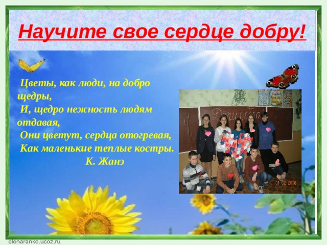 Научите свое сердце добру!   Цветы, как люди, на добро щедры,  И, щедро нежность людям отдавая,  Они цветут, сердца отогревая,  Как маленькие теплые костры.  К. Жанэ  