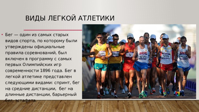 Виды легкой атлетики  Бег — один из самых старых видов спорта, по которому были утверждены официальные правила соревнований, был включен в программу с самых первых Олимпийских игр современности 1896 года. Бег в легкой атлетике представлен следующими видами: спринт, бег на средние дистанции,  бег на длинные дистанции, барьерный бег, эстафета.  