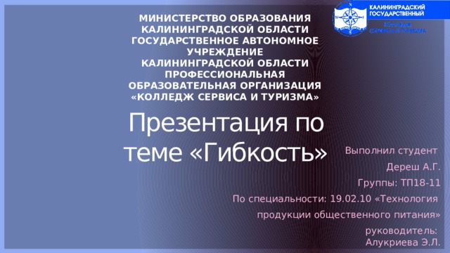 МИНИСТЕРСТВО ОБРАЗОВАНИЯ КАЛИНИНГРАДСКОЙ ОБЛАСТИ ГОСУДАРСТВЕННОЕ АВТОНОМНОЕ УЧРЕЖДЕНИЕ КАЛИНИНГРАДСКОЙ ОБЛАСТИ ПРОФЕССИОНАЛЬНАЯ ОБРАЗОВАТЕЛЬНАЯ ОРГАНИЗАЦИЯ «КОЛЛЕДЖ СЕРВИСА И ТУРИЗМА» Презентация по теме «Гибкость» Выполнил студент Дереш А.Г. Группы: ТП18-11 По специальности: 19.02.10 «Технология продукции общественного питания» руководитель:  Алукриева Э.Л. 