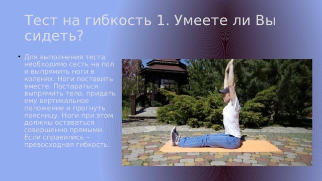 Тест на гибкость 1. Умеете ли Вы сидеть? Для выполнения теста необходимо сесть на пол и выпрямить ноги в коленях. Ноги поставить вместе. Постараться выпрямить тело, придать ему вертикальное положение и прогнуть поясницу. Ноги при этом должны оставаться совершенно прямыми. Если справились – превосходная гибкость. 