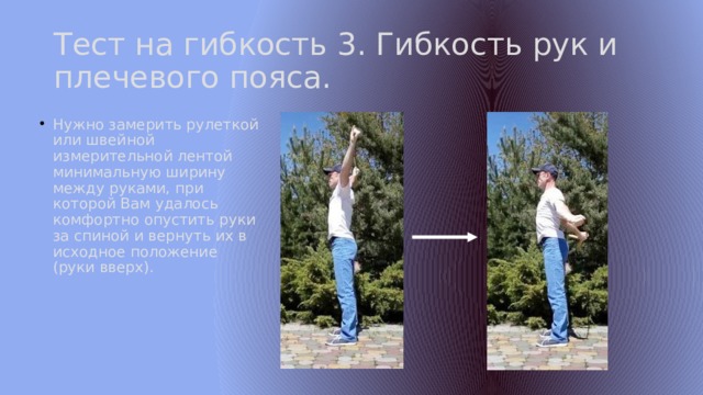 Тест на гибкость 3. Гибкость рук и плечевого пояса. Нужно замерить рулеткой или швейной измерительной лентой минимальную ширину между руками, при которой Вам удалось комфортно опустить руки за спиной и вернуть их в исходное положение (руки вверх). 