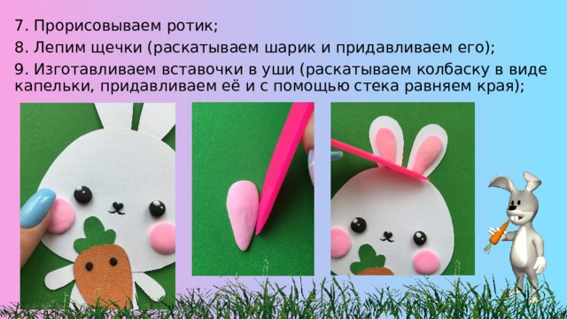 7. Прорисовываем ротик; 8. Лепим щечки (раскатываем шарик и придавливаем его); 9. Изготавливаем вставочки в уши (раскатываем колбаску в виде капельки, придавливаем её и с помощью стека равняем края); 