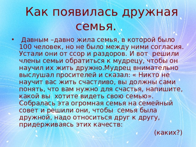  Как появилась дружная семья.  Давным –давно жила семья, в которой было 100 человек, но не было между ними согласия. Устали они от ссор и раздоров. И вот решили члены семьи обратиться к мудрецу, чтобы он научил их жить дружно.Мудрец внимательно выслушал просителей и сказал: « Никто не научит вас жить счастливо, вы должны сами понять, что вам нужно для счастья, напишите, какой вы хотите видеть свою семью». Собралась эта огромная семья на семейный совет и решили они, чтобы семья была дружной, надо относиться друг к другу, придерживаясь этих качеств:  (каких?) 