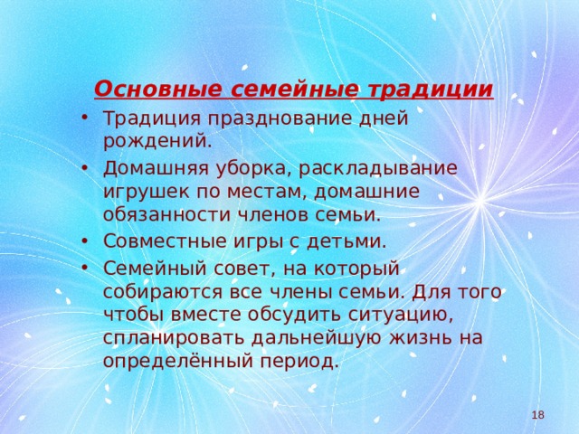 Основные семейные традиции Традиция празднование дней рождений. Домашняя уборка, раскладывание игрушек по местам, домашние обязанности членов семьи. Совместные игры с детьми. Семейный совет, на который собираются все члены семьи. Для того чтобы вместе обсудить ситуацию, спланировать дальнейшую жизнь на определённый период.  