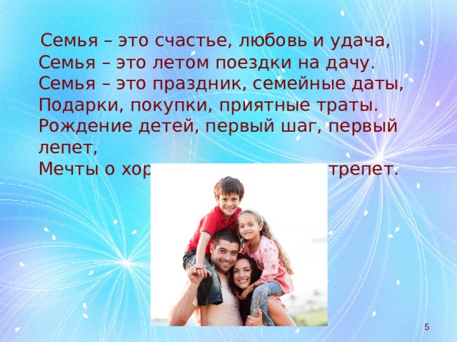  Семья – это счастье, любовь и удача,  Семья – это летом поездки на дачу.  Семья – это праздник, семейные даты,  Подарки, покупки, приятные траты.  Рождение детей, первый шаг, первый лепет,  Мечты о хорошем, волнение и трепет.  