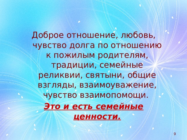Доброе отношение, любовь, чувство долга по отношению к пожилым родителям, традиции, семейные реликвии, святыни, общие взгляды, взаимоуважение, чувство взаимопомощи. Это и есть семейные ценности.  