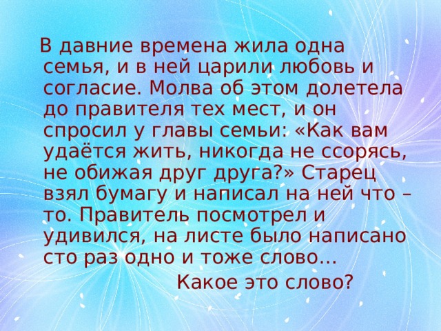  В давние времена жила одна семья, и в ней царили любовь и согласие. Молва об этом долетела до правителя тех мест, и он спросил у главы семьи: «Как вам удаётся жить, никогда не ссорясь, не обижая друг друга?» Старец взял бумагу и написал на ней что – то. Правитель посмотрел и удивился, на листе было написано сто раз одно и тоже слово…  Какое это слово? 