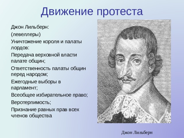 Движение протеста Джон Лильберн: (левеллеры) Уничтожение короля и палаты лордов: Передача верховной власти палате общин; Ответственность палаты общин перед народом; Ежегодные выборы в парламент; Всеобщее избирательное право; Веротерпимость; Признание равных прав всех членов общества Джон Лильберн 