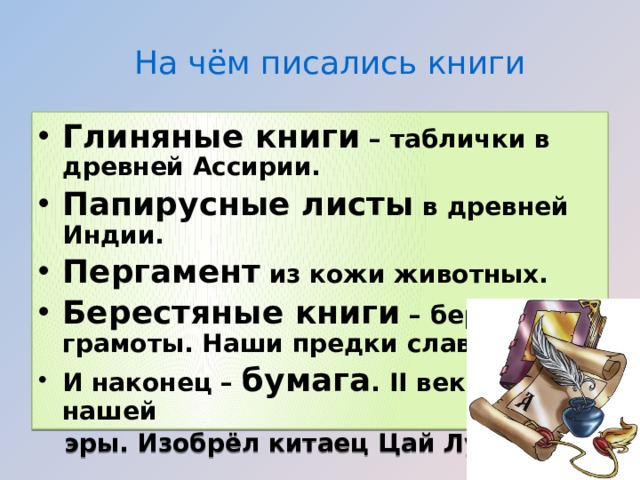 На чём писались книги Глиняные книги – таблички в древней Ассирии. Папирусные листы в древней Индии. Пергамент из кожи животных. Берестяные книги – берестяные грамоты. Наши предки славяне. И наконец – бумага . II век до нашей  эры. Изобрёл китаец Цай Лунь  