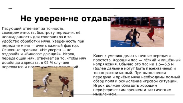 Не уверен-не отдавай Пасующий отвечает за точность, своевременность, быстроту передачи, её неожиданность для соперников и за удобство обработки мяча. Уверенность при передаче мяча — очень важный фактор. Основные правила: «Не уверен — не отдавай» и «Виноват дающий». Игрок, передающий мяч, отвечает за то, чтобы мяч дошёл до адресата, в 95 % случаев перехватов и потерь виноват пасующий. Ключ к умению делать точные передачи — простота. Хороший пас — лёгкий и лишённый напряжения. Обычно это пас на 1,5—5,5 м (более дальние могут быть перехвачены) и точно рассчитанный. При выполнении передачи и приёме мяча необходимы полный обзор поля и осмысление игровой ситуации. Игрок должен обладать хорошим периферическим зрением и тактическим мышлением. 