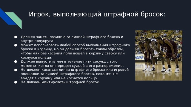Игрок, выполняющий штрафной бросок: Должен занять позицию за линией штрафного броска и внутри полукруга. Может использовать любой способ выполнения штрафного броска в корзину, но он должен бросать таким образом, чтобы мяч без касания пола вошел в корзину сверху или коснулся кольца. Должен выпустить мяч в течение пяти секунд с того момента, когда он передан судьей в его распоряжение. Не должен касаться линии штрафного броска или игровой площадки за линией штрафного броска, пока мяч не войдет в корзину или не коснется кольца. Не должен имитировать штрафной бросок. 