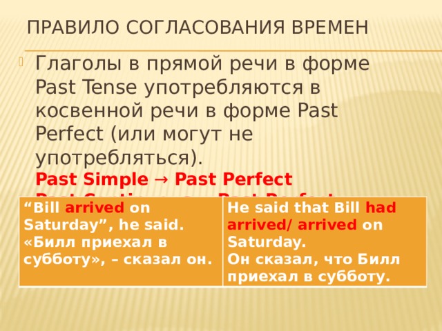 Правило согласования времен Глаголы в прямой речи в форме Past Tense употребляются в косвенной речи в форме Past Perfect (или могут не употребляться).  Past Simple  →  Past Perfect  Past Continuous  →  Past Perfect Continuous Past Perfect Continuous → Past Perfect Continuous “ Bill  arrived  on Saturday”, he said. «Билл приехал в субботу», – сказал он. He said that Bill  had arrived/ arrived  on Saturday. Он сказал, что Билл приехал в субботу. 