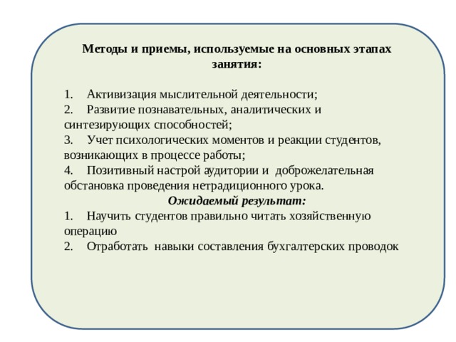 Методы и приемы, используемые на основных этапах занятия:   1.  Активизация мыслительной деятельности; 2.  Развитие познавательных, аналитических и синтезирующих способностей; 3.  Учет психологических моментов и реакции студентов, возникающих в процессе работы; 4.  Позитивный настрой аудитории и доброжелательная обстановка проведения нетрадиционного урока. Ожидаемый результат: 1.  Научить студентов правильно читать хозяйственную операцию 2.  Отработать навыки составления бухгалтерских проводок 