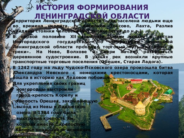 История формирования Ленинградской области Территория Ленинградской области была заселена людьми еще во времена неолита. (у поселков Токсово, Лахта, Разлив найдены стоянки человека IV-II тысячелетия до н.э.) В первой половине XII века эти земли вошли в состав Новгородского государства. По территории нынешней Ленинградской области проходил торговый путь «из варяг в греки». На Неве, Волхове и Свири начало развиваться деревянное судостроение. В устьях рек возникли крупные транспортные торговые поселения (Орешек, Старая Ладога). В 1242 году на льду Чудско-Псковского озера произошла битва Александра Невского с немецкими крестоносцами, которая вошла в историю как Ледовое побоище. Для укрепления своих границ  новгородцы выстроили  город-крепость Корелу и  крепость Орешек, закрывающую  выход из Невы в Ладожское  озеро. В 1384 году была  выстроена крепость Ям,  которая вместе с крепостью  Капорье защищали от иноземцев.  Алексеевская Т.В. Алексеевская Т. В. 