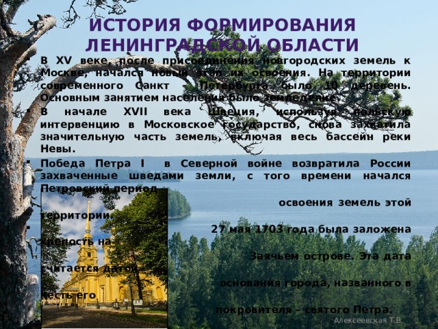 История формирования Ленинградской области В XV веке, после присоединения новгородских земель к Москве, начался новый этап их освоения. На территории современного Санкт – Петербурга было 10 деревень. Основным занятием населения было земледелие. В начале XVII века Швеция, используя польскую интервенцию в Московское государство, снова захватила значительную часть земель, включая весь бассейн реки Невы. Победа Петра I в Северной войне возвратила России захваченные шведами земли, с того времени начался Петровский период  освоения земель этой территории.  27 мая 1703 года была заложена крепость на  Заячьем острове. Эта дата считается датой  основания города, названного в честь его  покровителя – святого Петра. Алексеевская Т.В. Алексеевская Т. В. 