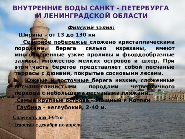 Внутренние воды санкт - Петербурга  и ленинградской области Финский залив:  Ширина – от 13 до 130 км   Северное побережье сложено кристаллическими породами, берега сильно изрезаны, имеют многочисленные узкие проливы и фьордообразные заливы, множество мелких островов и шхер. При этом часть берегов представляет собой песчаные террасы с дюнами, покрытые сосновыми лесами.  Южные и восточные берега низкие, сложенные песчано-глинистыми породами четвертичного периода с небольшими песчаными пляжами.   Самые крупные острова – Мощный и Котлин  Глубина – неглубокий, 2-40 м.  Соленость вод 3-6% ₒ  Ледостав с декабря по апрель   Алексеевская Т.В. 
