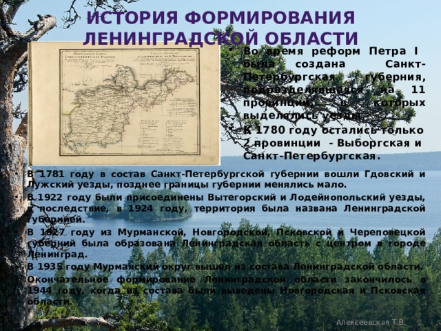 История формирования Ленинградской области Во время реформ Петра I была создана Санкт-Петербургская губерния, подразделявшаяся на 11 провинций, в которых выделялись уезды. К 1780 году остались только 2 провинции - Выборгская и Санкт-Петербургская. В 1781 году в состав Санкт-Петербургской губернии вошли Гдовский и Лужский уезды, позднее границы губернии менялись мало. В 1922 году были присоединены Вытегорский и Лодейнопольский уезды, в последствие, в 1924 году, территория была названа Ленинградской губернией. В 1927 году из Мурманской, Новгородской, Псковской и Череповецкой губерний была образована Ленинградская область с центром в городе Ленинград. В 1935 году Мурманский округ вышел из состава Ленинградской области. Окончательное формирование Ленинградской области закончилось в 1944 году, когда из состава были выведены Новгородская и Псковская области. Алексеевская Т.В. 