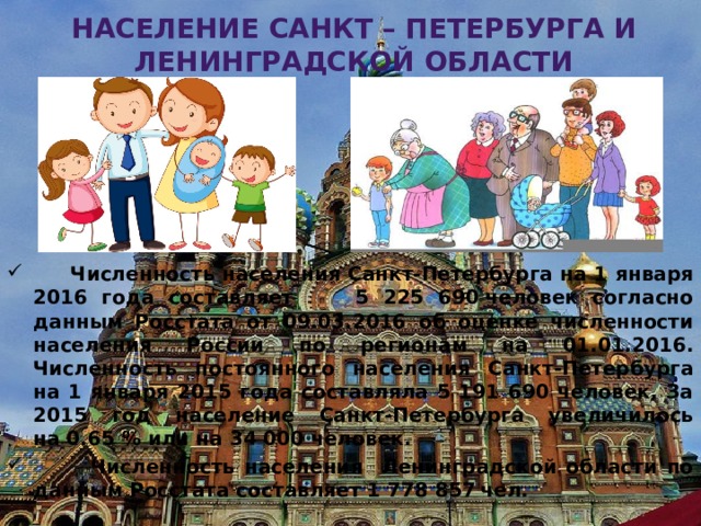 Население Санкт – Петербурга и ленинградской области  Численность населения Санкт-Петербурга на 1 января 2016 года составляет  5 225 690 человек согласно данным Росстата от 09.03.2016 об оценке численности населения России по регионам на 01.01.2016. Численность постоянного населения Санкт-Петербурга на 1 января 2015 года составляла 5 191 690 человек. За 2015 год население Санкт-Петербурга увеличилось на 0.65 % или на 34 000 человек.  Численность населения Ленинградской области по данным Росстата составляет 1 778 857  чел. Алексеевская Т.В. 