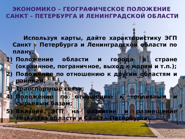 Экономико – географическое положение  Санкт – Петербурга и ленинградской области  Используя карты, дайте характеристику ЭГП Санкт – Петербурга и Ленинградской области по плану: Положение области и города в стране (окраинное, пограничное, выход к морям и т.п.); Положение по отношению к другим областям и районам; Транспортные связи; Положение по отношению к топливным и сырьевым базам; Влияние ЭГП на развитие и размещение хозяйства области и Санкт – Петербурга. Алексеевская Т.В. 