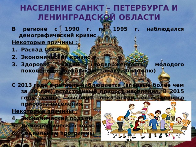Население Санкт – Петербурга и ленинградской области В регионе с 1990 г. по 1995 г. наблюдался демографический кризис Некоторые причины : Распад СССР Экономический кризис Здоровье нации (подверженность молодого поколения к наркотикам, табаку, алкоголю)  С 2013 года в регионе наблюдается (впервые более чем за 20 лет) естественный прирост населения. В 2015 году самые высокие показатели естественного прироста населения Некоторые причины : Экономический подъем Демографическая политика Социальные программы Алексеевская Т.В. 