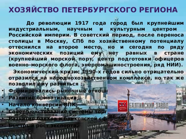 Хозяйство петербургского региона  До революции 1917 года город был крупнейшим индустриальным, научным и культурным центром Российской империи. В советский период, после переноса столицы в Москву, СПб по хозяйственному потенциалу оттеснился на второе место, но и сегодня по ряду экономических позиций ему нет равных в стране (крупнейший морской порт, центр подготовки офицеров военно-морского флота, энергомашиностроения, ряд НИИ).  Экономический кризис 1990-х годов сильно отрицательно отразился на народнохозяйственном комплексе, но так же позволил ему развиться : Формировались рыночные отношения; Развитие приватизации; Начало конверсии ВПК; Совершенствование системы торговли; Развитие банков и банковской сферы; Быстрый рост экспорта. Алексеевская Т.В. 