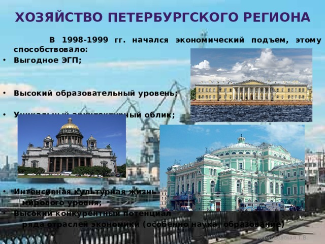 Хозяйство петербургского региона  В 1998-1999 гг. начался экономический подъем, этому способствовало: Выгодное ЭГП;   Высокий образовательный уровень;  Уникальный архитектурный облик;       Интенсивная культурная жизнь  мирового уровня; Высокий конкурентный потенциал  ряда отраслей экономики (особенно наука, образование)  Алексеевская Т.В. 