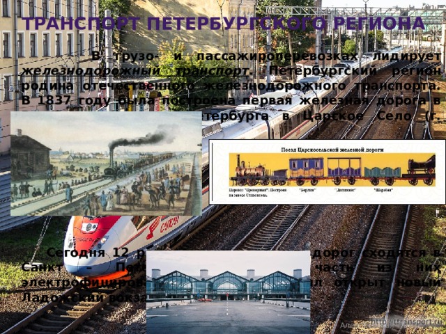 транспорт петербургского региона  В грузо- и пассажироперевозках лидирует железнодорожный транспорт . Петербургский регион родина отечественного железнодорожного транспорта. В 1837 году была построена первая железная дорога в России из Санкт – Петербурга в Царское Село (г. Пушкин).        Сегодня 12 радиальных железных дорог сходятся в Санкт – Петербурге. Большая часть из них электрофицирована. К 300-летию был открыт новый Ладожский вокзал.  Алексеевская Т.В. 