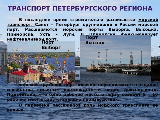 транспорт петербургского региона  В последнее время стремительно развивается морской транспорт. Санкт – Петербург крупнейший в России морской порт. Расширяются морские порты Выборга, Высоцка, Приморска, Усть – Луги. В Приморске функционирует нефтеналивной порт.         Морской грузовой порт обычно обусловливает создание множества смежных производств и видов деятельности. Подсчитано, что одно рабочее место в порту создает 8 – 10 рабочих мест в сопутствующих производствах.  В перевозке пассажиров роль морского транспорта не велика.  Порт Высоцк Порт Выборг Алексеевская Т.В. 