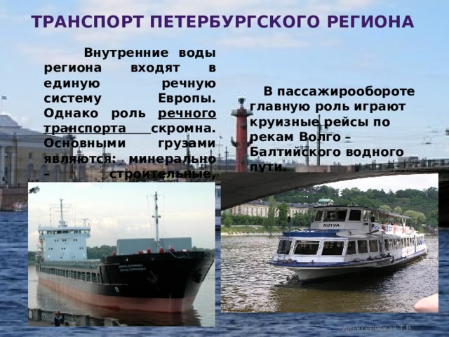 транспорт петербургского региона  Внутренние воды региона входят в единую речную систему Европы. Однако роль речного транспорта скромна. Основными грузами являются: минерально – строительные, наливные, лесная продукция и зерно.  В пассажирообороте главную роль играют круизные рейсы по рекам Волго – Балтийского водного пути. Алексеевская Т.В. 