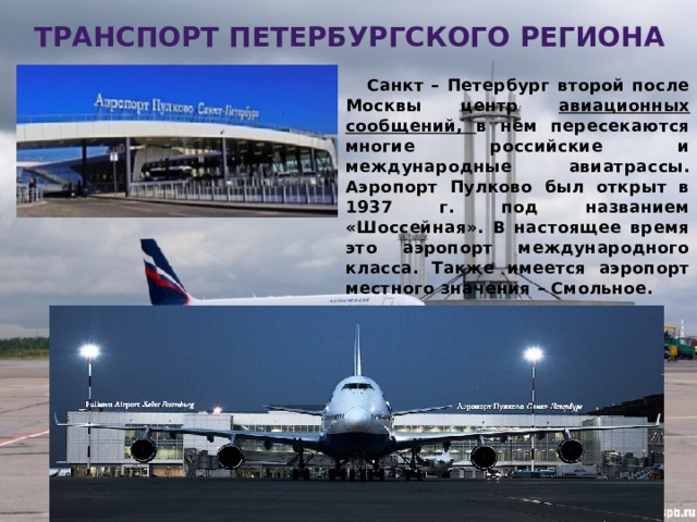 транспорт петербургского региона  Санкт – Петербург второй после Москвы центр авиационных сообщений, в нем пересекаются многие российские и международные авиатрассы. Аэропорт Пулково был открыт в 1937 г. под названием «Шоссейная». В настоящее время это аэропорт международного класса. Также имеется аэропорт местного значения – Смольное. Алексеевская Т.В. 