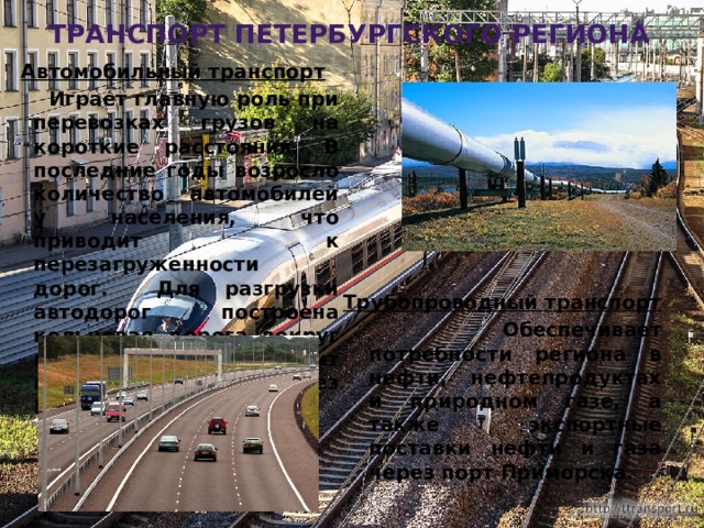 транспорт петербургского региона Автомобильный транспорт  Играет главную роль при перевозках грузов на короткие расстояния. В последние годы возросло количество автомобилей у населения, что приводит к перезагруженности дорог. Для разгрузки автодорог построена кольцевая дорога вокруг города, которая проходит по дамбе через Кронштадт. Трубопроводный транспорт  Обеспечивает потребности региона в нефти, нефтепродуктах и природном газе, а также экспортные поставки нефти и газа через порт Приморска. Алексеевская Т.В. 