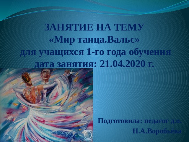  ЗАНЯТИЕ НА ТЕМУ  «Мир танца.Вальс»  для учащихся 1-го года обучения  дата занятия: 21.04.2020 г.     Подготовила: педагог д.о. Н.А.Воробьёва 