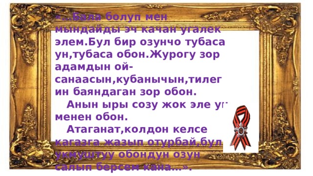 «…Бала болуп мен мындайды эч качан угалек элем.Бул бир озунчо тубаса ун,тубаса обон.Журогу зор адамдын ой-санаасын,кубанычын,тилегин баяндаган зор обон.  Анын ыры созу жок эле ун менен обон.  Атаганат,колдон келсе кагазга жазып отурбай,бул укмуштуу обондун озун салып берсем кана…». 