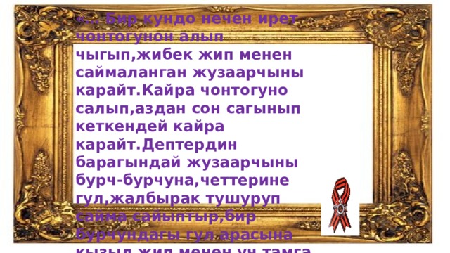 «… Бир кундо нечен ирет чонтогунон алып чыгып,жибек жип менен саймаланган жузаарчыны карайт.Кайра чонтогуно салып,аздан сон сагынып кеткендей кайра карайт.Дептердин барагындай жузаарчыны бурч-бурчуна,четтерине гул,жалбырак тушуруп сайма сайыптыр,бир бурчундагы гул арасына кызыл жип менен уч тамга жазыптыр: S q M» 
