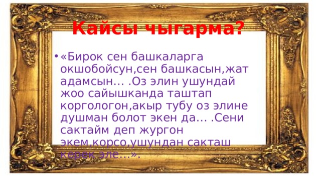 Кайсы чыгарма? «Бирок сен башкаларга окшобойсун,сен башкасын,жат адамсын… .Оз элин ушундай жоо сайышканда таштап коргологон,акыр тубу оз элине душман болот экен да… .Сени сактайм деп жургон экем,корсо,ушундан сакташ керек эле…». 