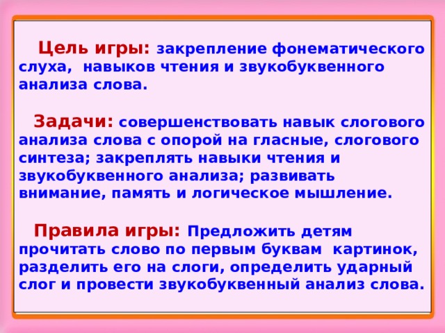   Цель игры: закрепление фонематического слуха, навыков чтения и звукобуквенного анализа слова.   Задачи: совершенствовать навык слогового анализа слова с опорой на гласные, слогового синтеза; закреплять навыки чтения и звукобуквенного анализа; развивать внимание, память и логическое мышление.    Правила игры: Предложить детям прочитать слово по первым буквам картинок, разделить его на слоги, определить ударный слог и провести звукобуквенный анализ слова. 