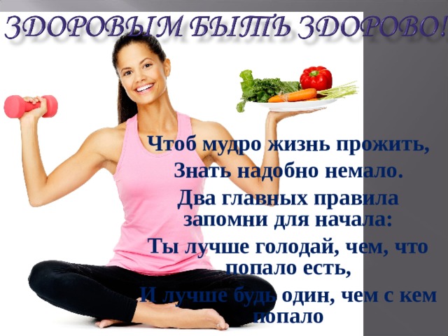 Чтоб мудро жизнь прожить, Знать надобно немало. Два главных правила запомни для начала: Ты лучше голодай, чем, что попало есть, И лучше будь один, чем с кем попало 