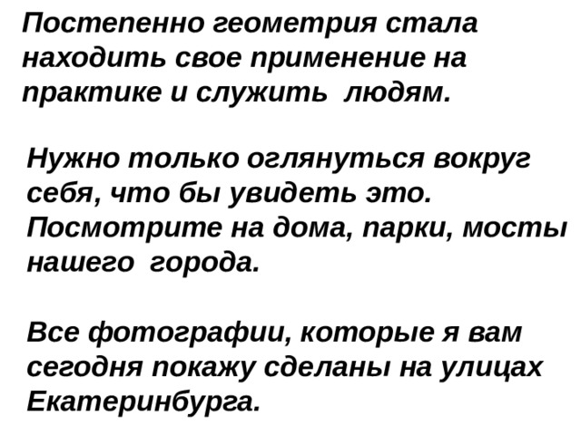 Постепенно геометрия стала находить свое применение на практике и служить людям. Нужно только оглянуться вокруг себя, что бы увидеть это. Посмотрите на дома, парки, мосты нашего города.  Все фотографии, которые я вам сегодня покажу сделаны на улицах Екатеринбурга. 