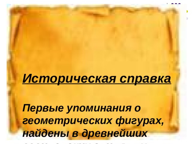 Историческая справка  Первые упоминания о геометрических фигурах, найдены в древнейших вавилонских глиняных таблицах и египетских папирусах.  А родоначальниками геометрии считаются ГРЕКИ. ГЕО - земля МЕТРИЯ - мерить  На самом деле геометрия почти ровесница человеку.  Можно представить, как первый человек начал искать убежище от холода и животных. Сначала это были пещеры, потом шалаши. Для построек нужны были ветви , и человек стал использовать палку удобной длины для своих первых измерений.  Так он изобрел линейку     