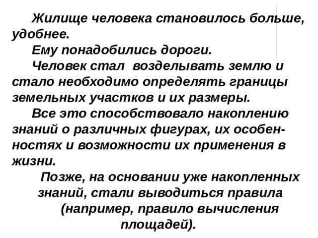 Жилище человека становилось больше, удобнее. Ему понадобились дороги. Человек стал возделывать землю и стало необходимо определять границы земельных участков и их размеры. Все это способствовало накоплению знаний о различных фигурах, их особен-ностях и возможности их применения в жизни. Позже, на основании уже накопленных знаний, стали выводиться правила (например, правило вычисления площадей). 