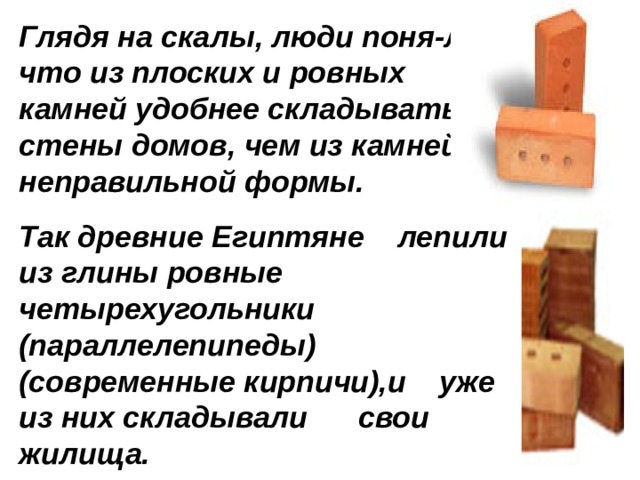 Глядя на скалы, люди поня-ли, что из плоских и ровных камней удобнее складывать стены домов, чем из камней неправильной формы. Так древние Египтяне лепили из глины ровные четырехугольники (параллелепипеды) (современные кирпичи),и уже из них складывали свои жилища. 